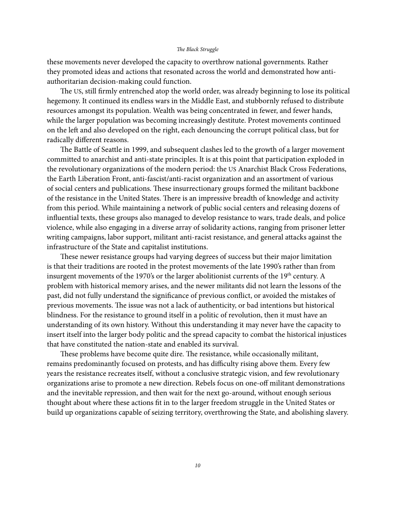 The Black Struggle these movements never developed the capacity to overthrow national governments. Rather they promoted ideas and actions that resonated across the world and demonstrated how anti- authoritarian decision-making could function. ‘The Us, still firmly entrenched atop the world order, was already beginning to lose its political hegemony. It continued its endless wars in the Middle East, and stubbornly refused to distribute resources amongst its population. Wealth was being concentrated in fewer, and fewer hands, while the larger population was becoming increasingly destitute. Protest movements continued on the left and also developed on the right, each denouncing the corrupt political class, but for radically different reasons. ‘The Battle of Seattle in 1999, and subsequent clashes led to the growth of larger movement committed to anarchist and anti-state principles. It is at this point that participation exploded in the revolutionary organizations of the modern period: the US Anarchist Black Cross Federations, the Earth Liberation Front, anti-fascist/anti-racist organization and an assortment of various of social centers and publications. These insurrectionary groups formed the militant backbone of the resistance in the United States. There is an impressive breadth of knowledge and activity from this period. While maintaining a network of public social centers and releasing dozens of influential texts, these groups also managed to develop resistance to wars, trade deals, and police violence, while also engaging in a diverse array of solidarity actions, ranging from prisoner letter writing campaigns, labor support, militant anti-racist resistance, and general attacks against the infrastructure of the State and capitalist institutions. ‘These newer resistance groups had varying degrees of success but their major limitation is that their traditions are rooted in the protest movements of the late 1990’ rather than from insurgent movements of the 1970’ or the larger abolitionist currents of the 19" century. A problem with historical memory arises, and the newer militants did not learn the lessons of the past, did not fully understand the significance of previous conflict, or avoided the mistakes of previous movements. The issue was not a lack of authenticity, or bad intentions but historical blindness. For the resistance to ground itself in a politic of revolution, then it must have an understanding of its own history. Without this understanding it may never have the capacity to insert itself into the larger body politic and the spread capacity to combat the historical injustices that have constituted the nation-state and enabled its survival. ‘These problems have become quite dire. The resistance, while occasionally militant, remains predominantly focused on protests, and has difficulty rising above them. Every few years the resistance recreates itself, without a conclusive strategic vision, and few revolutionary organizations arise to promote a new direction. Rebels focus on one-off militant demonstrations and the inevitable repression, and then wait for the next go-around, without enough serious thought about where these actions fit in to the larger freedom struggle in the United States or build up organizations capable of seizing territory, overthrowing the State, and abolishing slavery. 10
